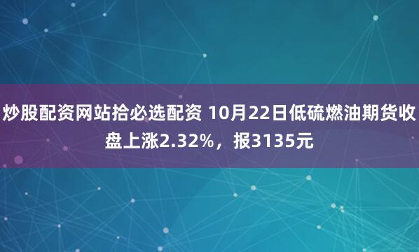 炒股配资网站拾必选配资 10月22日低硫燃油期货收盘上涨2.32%，报3135元
