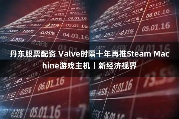 丹东股票配资 Valve时隔十年再推Steam Machine游戏主机丨新经济视界