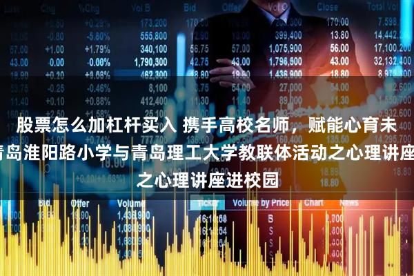 股票怎么加杠杆买入 携手高校名师，赋能心育未来——青岛淮阳路小学与青岛理工大学教联体活动之心理讲座进校园