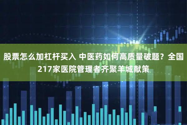 股票怎么加杠杆买入 中医药如何高质量破题？全国217家医院管理者齐聚羊城献策