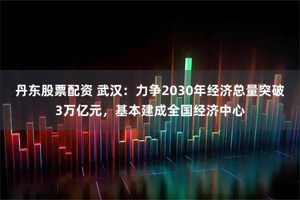 丹东股票配资 武汉：力争2030年经济总量突破3万亿元，基本建成全国经济中心