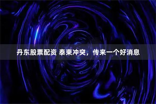 丹东股票配资 泰柬冲突,传来一个好消息