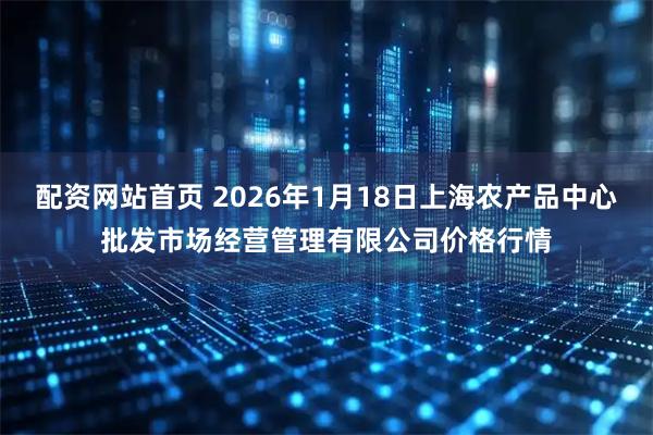 配资网站首页 2026年1月18日上海农产品中心批发市场经营管理有限公司价格行情