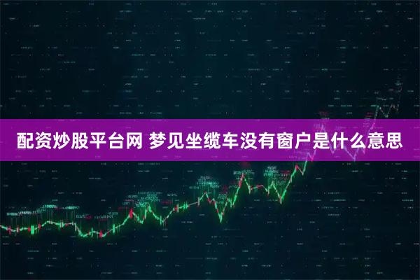 配资炒股平台网 梦见坐缆车没有窗户是什么意思