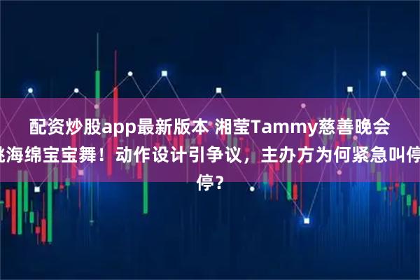 配资炒股app最新版本 湘莹Tammy慈善晚会跳海绵宝宝舞！动作设计引争议，主办方为何紧急叫停？