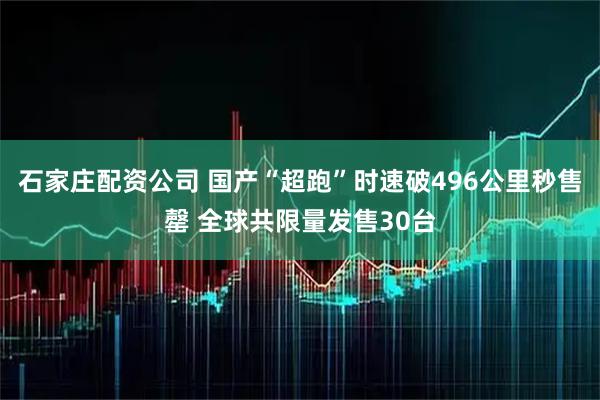 石家庄配资公司 国产“超跑”时速破496公里秒售罄 全球共限量发售30台