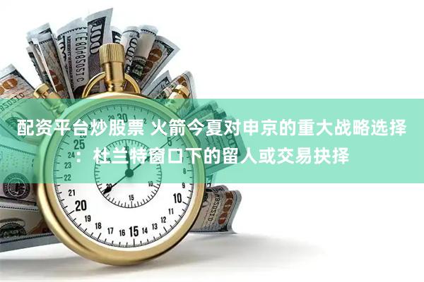 配资平台炒股票 火箭今夏对申京的重大战略选择：杜兰特窗口下的留人或交易抉择