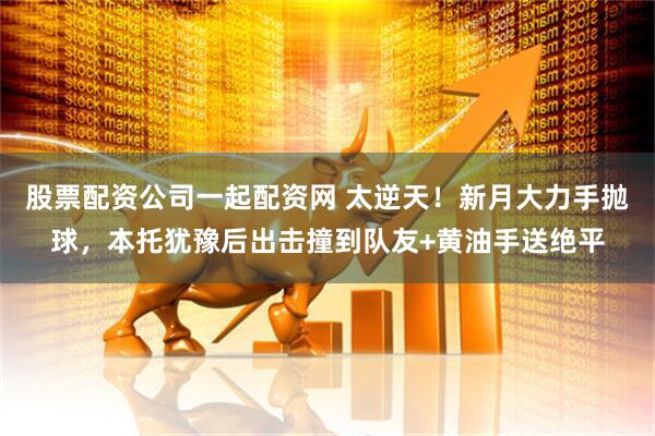 股票配资公司一起配资网 太逆天！新月大力手抛球，本托犹豫后出击撞到队友+黄油手送绝平